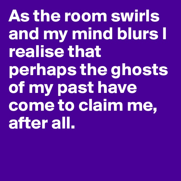 As the room swirls and my mind blurs I realise that perhaps the ghosts of my past have come to claim me, after all. 

