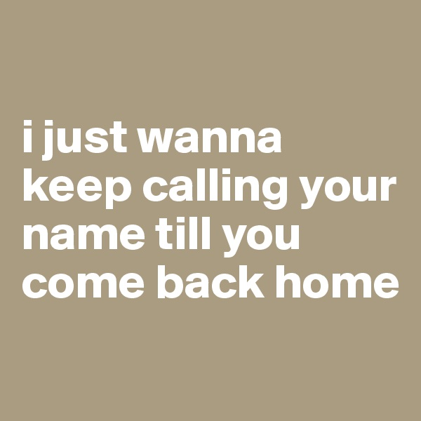 

i just wanna keep calling your name till you come back home
