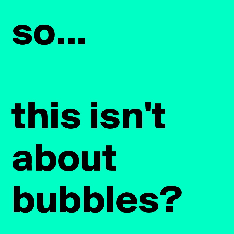 so...

this isn't about bubbles?