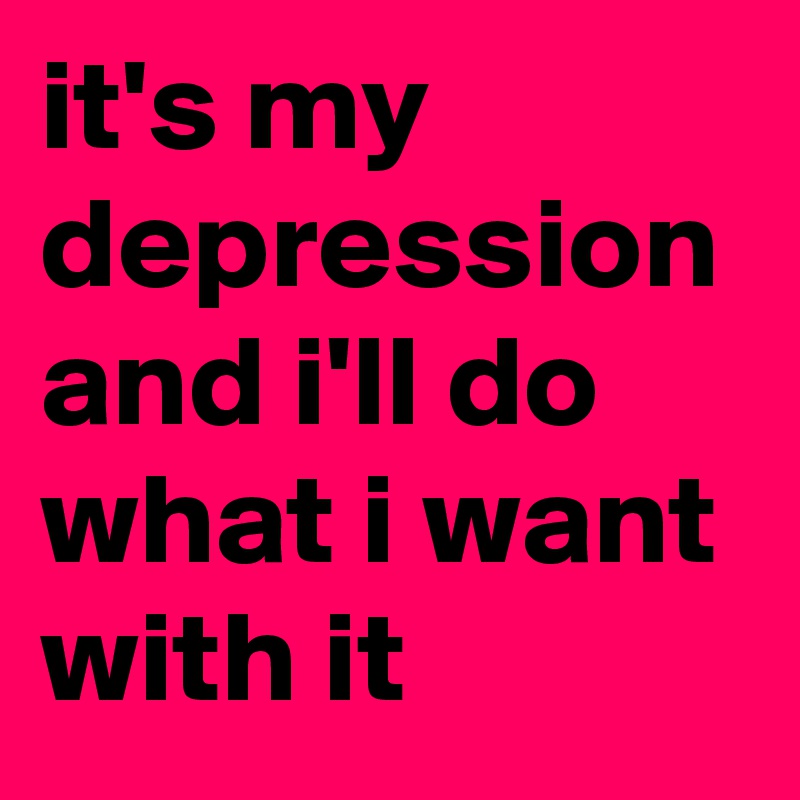 it's my depression and i'll do what i want with it