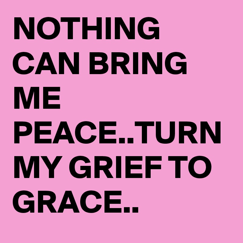 NOTHING CAN BRING ME PEACE..TURN MY GRIEF TO GRACE..