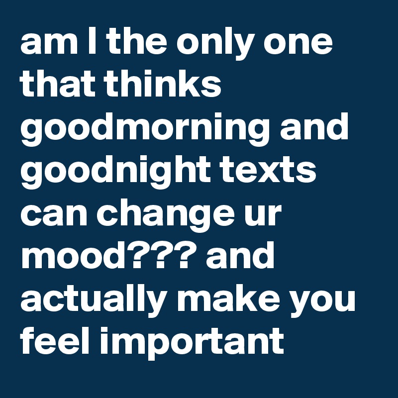 Am I The Only One That Thinks Goodmorning And Goodnight Texts Can Change Ur Mood And Actually Make You Feel Important Post By Itsbrostinson On Boldomatic