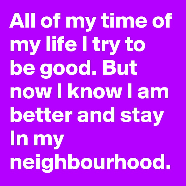 All of my time of my life I try to be good. But now I know I am better and stay In my neighbourhood.