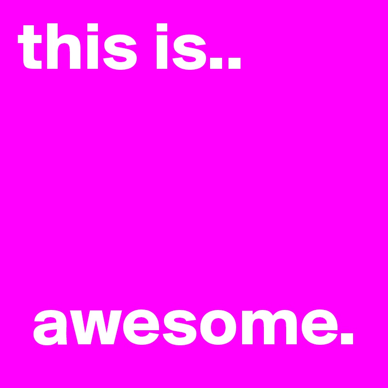 this is..



 awesome.