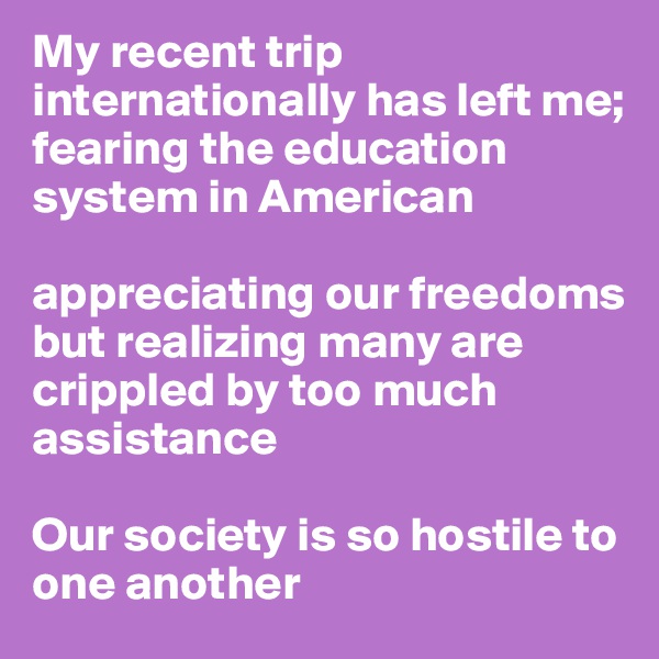 My recent trip internationally has left me;
fearing the education system in American

appreciating our freedoms but realizing many are crippled by too much assistance
  
Our society is so hostile to one another 