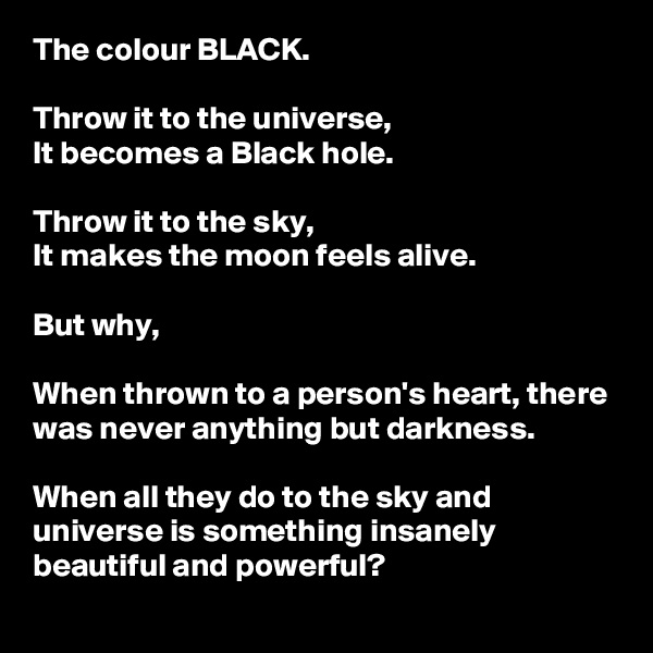 The colour BLACK.

Throw it to the universe,
It becomes a Black hole.

Throw it to the sky,
It makes the moon feels alive.

But why,

When thrown to a person's heart, there was never anything but darkness.

When all they do to the sky and universe is something insanely beautiful and powerful?