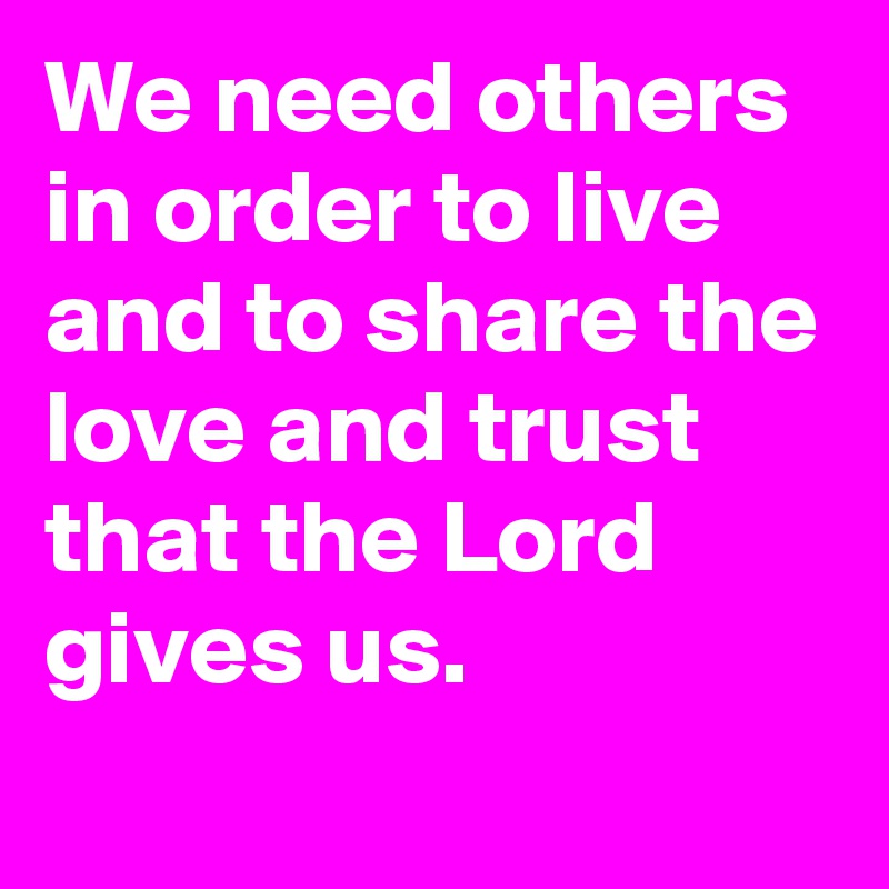 We need others in order to live and to share the love and trust that the Lord gives us.