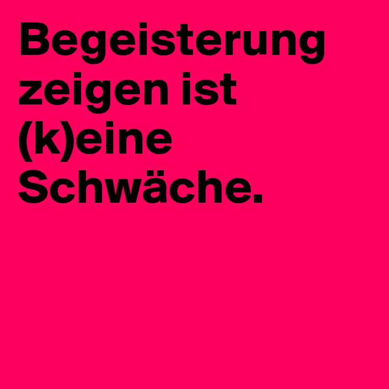 Begeisterung zeigen ist (k)eine Schwäche.


