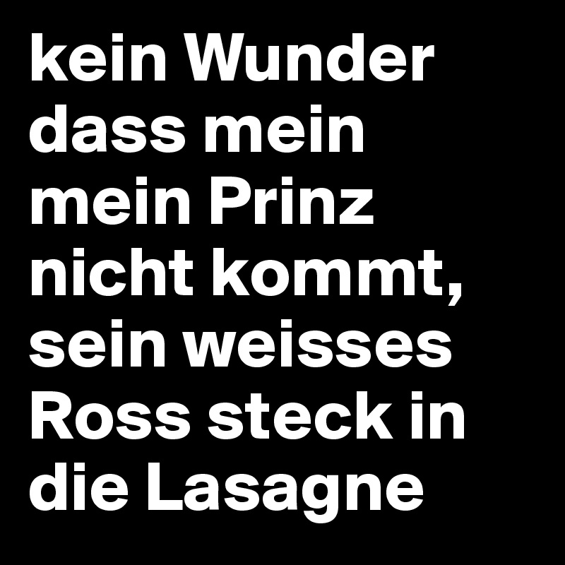 kein Wunder dass mein mein Prinz nicht kommt,
sein weisses Ross steck in die Lasagne