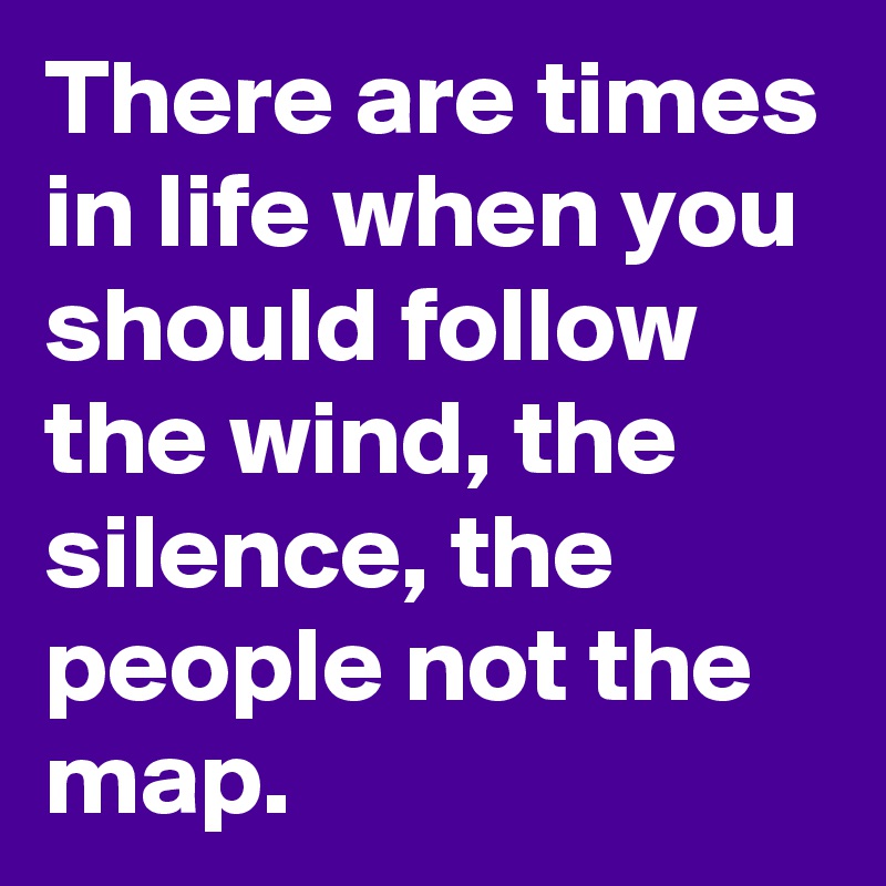 There are times in life when you should follow the wind, the silence, the people not the map.