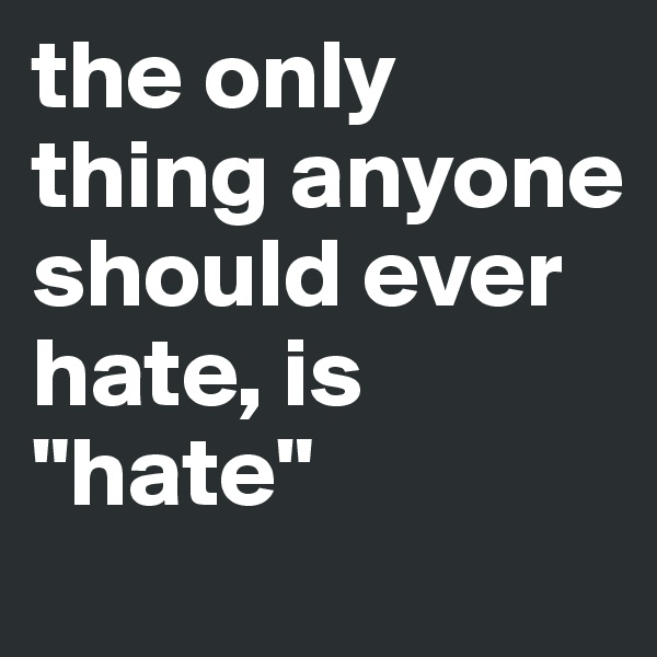 the only thing anyone should ever hate, is "hate"