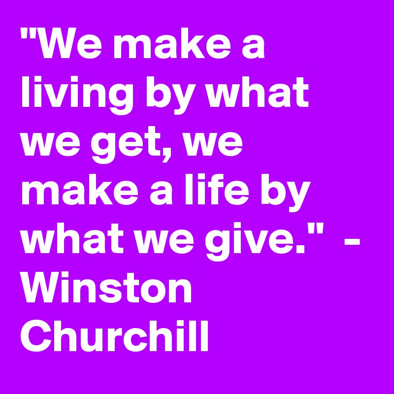"We make a living by what we get, we make a life by what we give."  - Winston Churchill