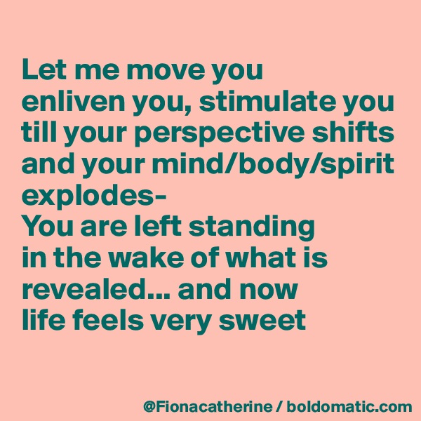 
Let me move you
enliven you, stimulate you
till your perspective shifts
and your mind/body/spirit
explodes-
You are left standing
in the wake of what is 
revealed... and now
life feels very sweet

