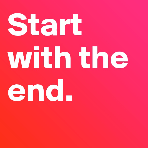 Start with the end. 
