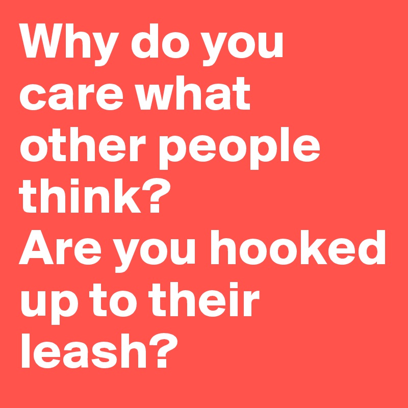 Why do you care what other people think?
Are you hooked up to their leash?