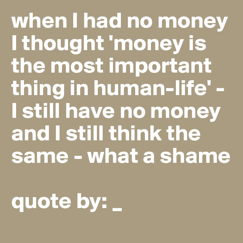 when I had no money I thought 'money is the most important thing in human-life' - I still have no money and I still think the same - what a shame 

quote by: _