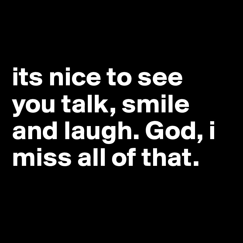 

its nice to see you talk, smile and laugh. God, i miss all of that.

