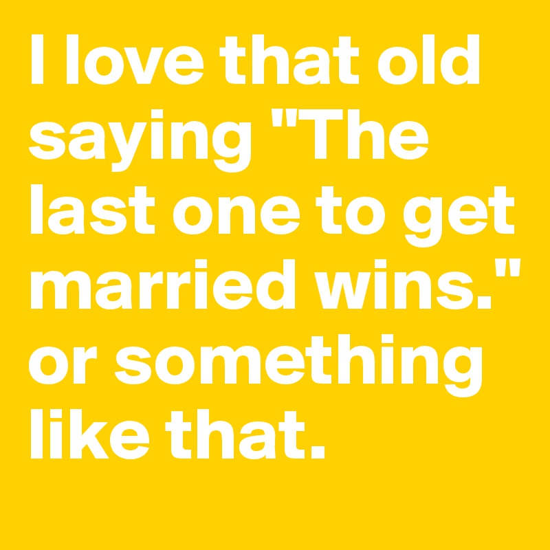 I love that old saying "The last one to get married wins." or something like that.