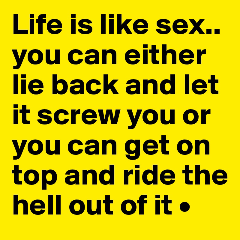 Life is like sex..
you can either lie back and let it screw you or you can get on top and ride the hell out of it •