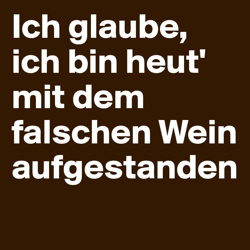 Ich glaube, ich bin heut' mit dem falschen Wein aufgestanden
