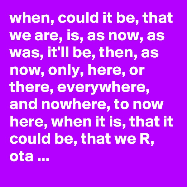 when, could it be, that we are, is, as now, as was, it'll be, then, as now, only, here, or there, everywhere, and nowhere, to now here, when it is, that it could be, that we R, ota ...