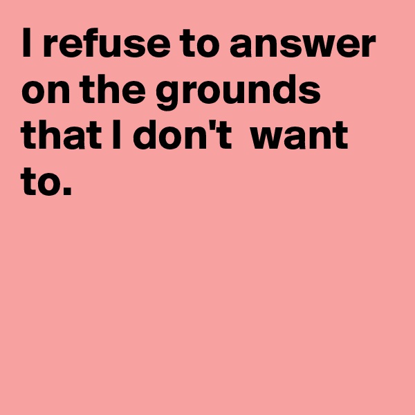 I refuse to answer on the grounds that I don't  want to.




