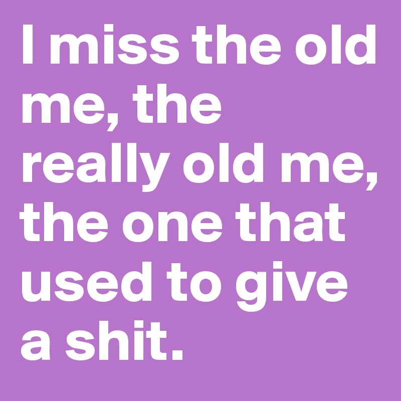 I miss the old me, the really old me, the one that used to give a shit. 