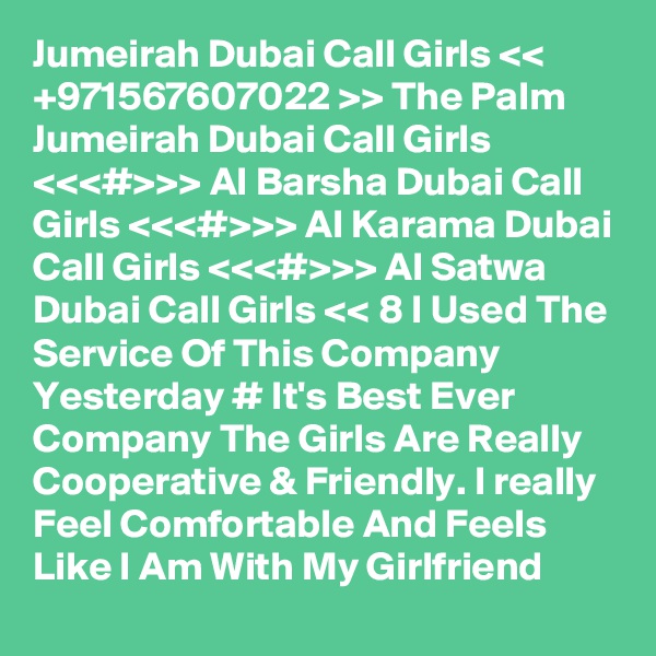 Jumeirah Dubai Call Girls << +971567607022 >> The Palm Jumeirah Dubai Call Girls <<<#>>> Al Barsha Dubai Call Girls <<<#>>> Al Karama Dubai Call Girls <<<#>>> Al Satwa Dubai Call Girls << 8 I Used The Service Of This Company Yesterday # It's Best Ever Company The Girls Are Really Cooperative & Friendly. I really Feel Comfortable And Feels Like I Am With My Girlfriend 