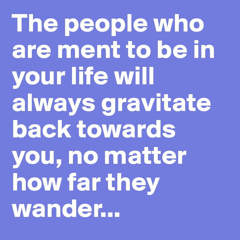 The people who are ment to be in your life will always gravitate back towards you, no matter how far they wander...