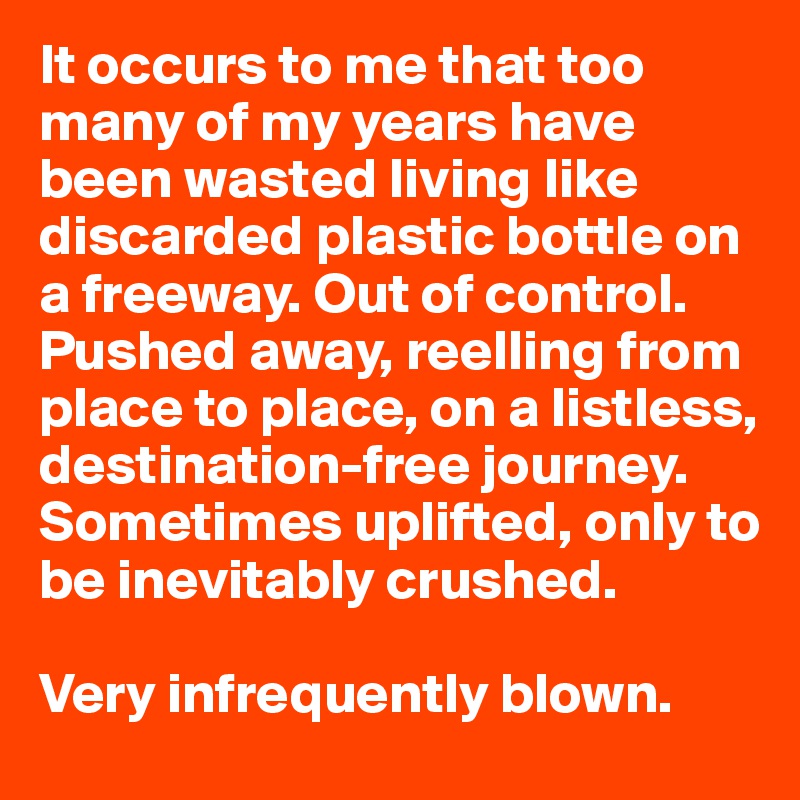 It occurs to me that too many of my years have been wasted living like discarded plastic bottle on a freeway. Out of control. Pushed away, reelling from place to place, on a listless, destination-free journey. Sometimes uplifted, only to be inevitably crushed. 

Very infrequently blown. 