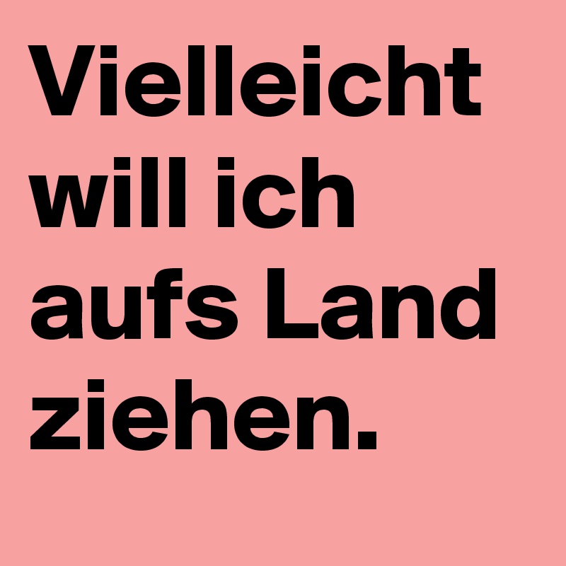 Vielleicht will ich aufs Land ziehen.