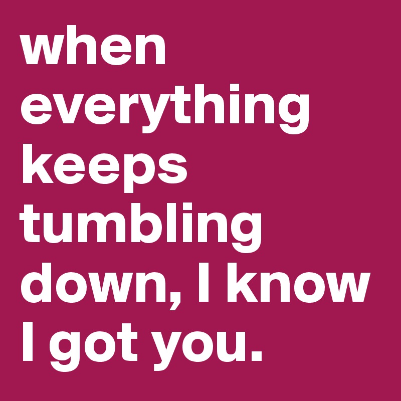 when everything keeps tumbling down, I know I got you.