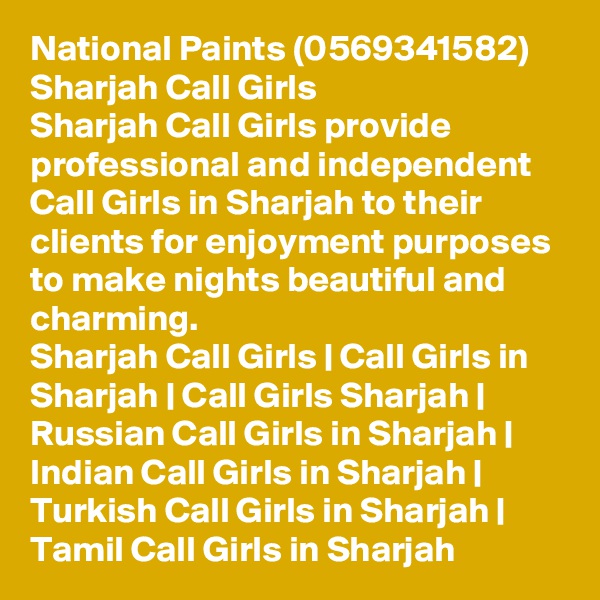 National Paints (0569341582) Sharjah Call Girls
Sharjah Call Girls provide professional and independent Call Girls in Sharjah to their clients for enjoyment purposes to make nights beautiful and charming.
Sharjah Call Girls | Call Girls in Sharjah | Call Girls Sharjah | Russian Call Girls in Sharjah | Indian Call Girls in Sharjah | Turkish Call Girls in Sharjah | Tamil Call Girls in Sharjah