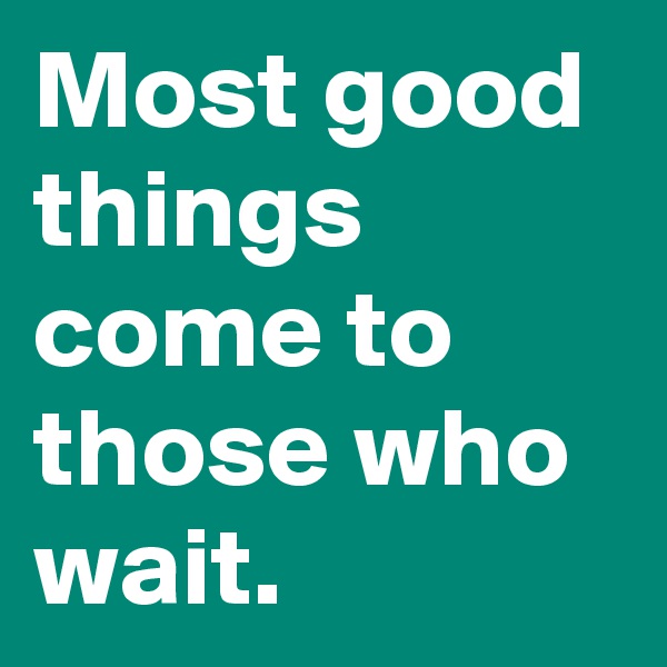 Most good things come to those who wait.