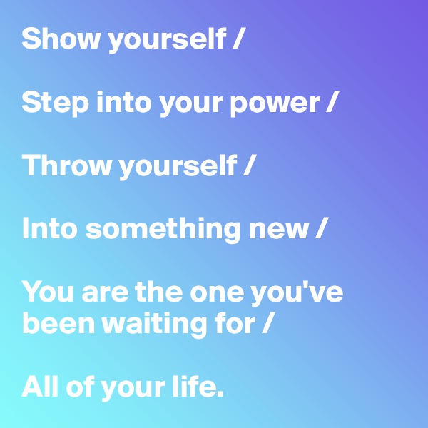 Show yourself /

Step into your power /

Throw yourself /

Into something new / 

You are the one you've been waiting for /

All of your life. 
