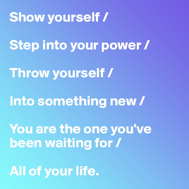 Show yourself /

Step into your power /

Throw yourself /

Into something new / 

You are the one you've been waiting for /

All of your life. 