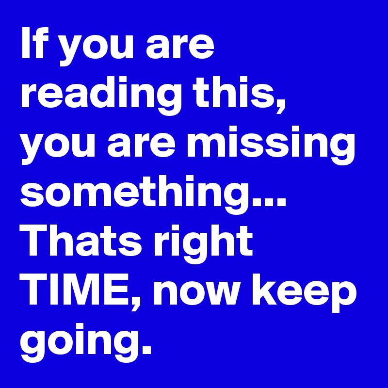 If you are reading this, you are missing something... Thats right TIME, now keep going.