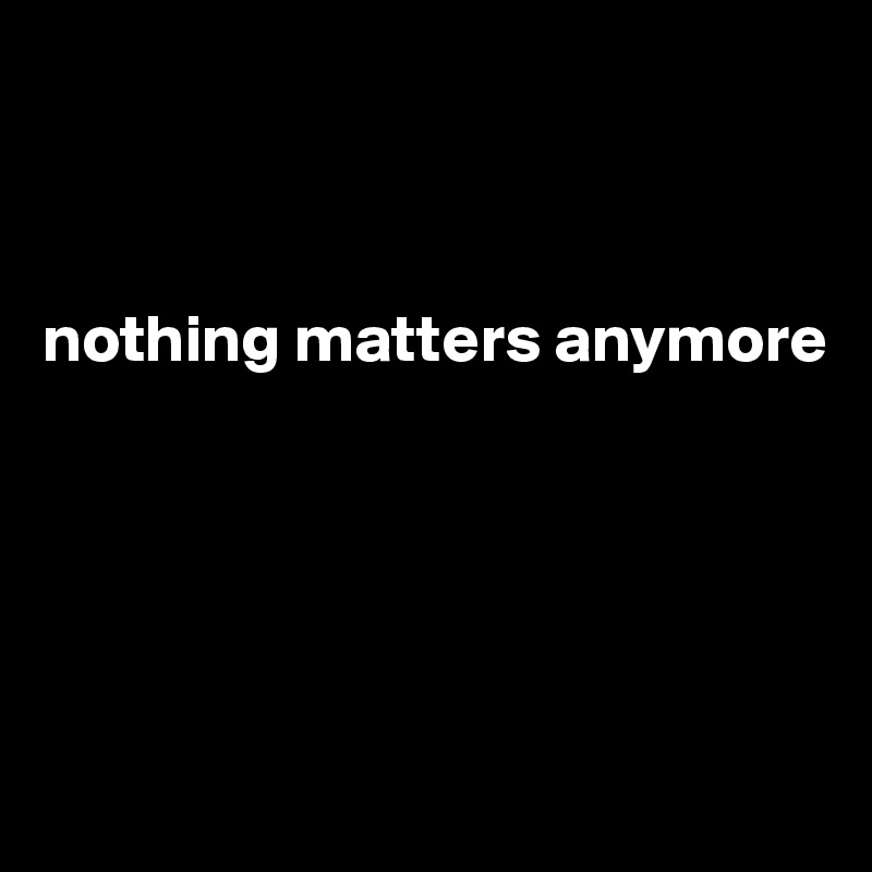 



nothing matters anymore





