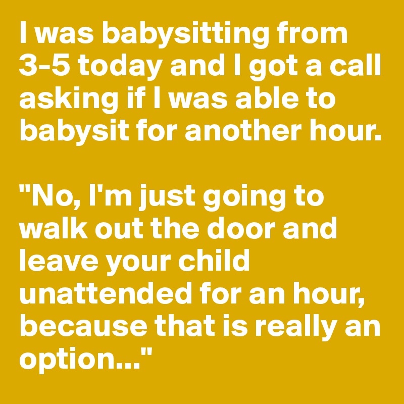 I was babysitting from 3-5 today and I got a call asking if I was able to babysit for another hour.

"No, I'm just going to walk out the door and leave your child unattended for an hour, because that is really an option..."