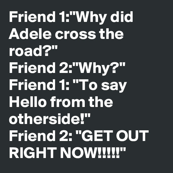 Friend 1:"Why did Adele cross the road?"
Friend 2:"Why?"
Friend 1: "To say Hello from the otherside!"
Friend 2: "GET OUT RIGHT NOW!!!!!"