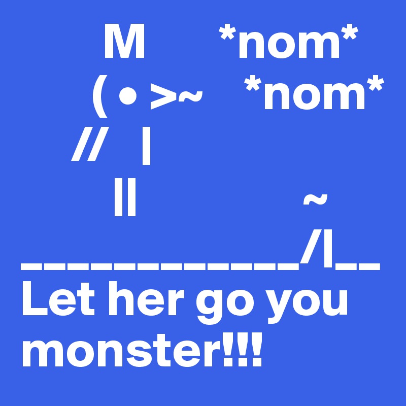         M       *nom*
       ( • >~    *nom*
     //   |      
         ||                ~
____________/|__
Let her go you monster!!!