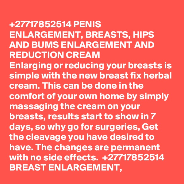 
+27717852514 PENIS ENLARGEMENT, BREASTS, HIPS AND BUMS ENLARGEMENT AND REDUCTION CREAM 
Enlarging or reducing your breasts is simple with the new breast fix herbal cream. This can be done in the comfort of your own home by simply massaging the cream on your breasts, results start to show in 7 days, so why go for surgeries, Get the cleavage you have desired to have. The changes are permanent with no side effects.  +27717852514
BREAST ENLARGEMENT,