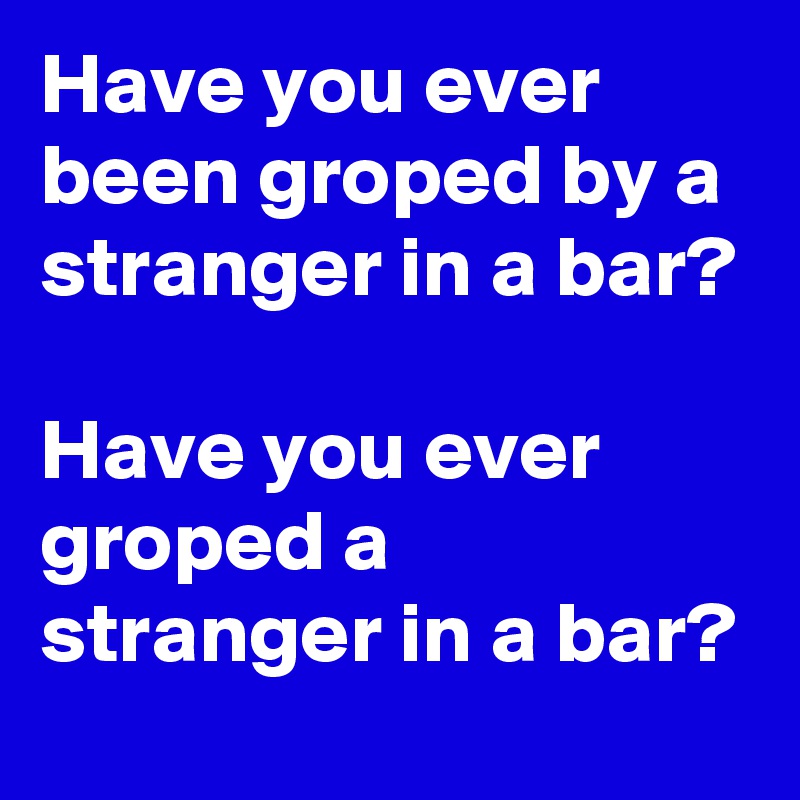 Have You Ever Been Groped By A Stranger In A Bar Have You Ever Groped A Stranger In A Bar