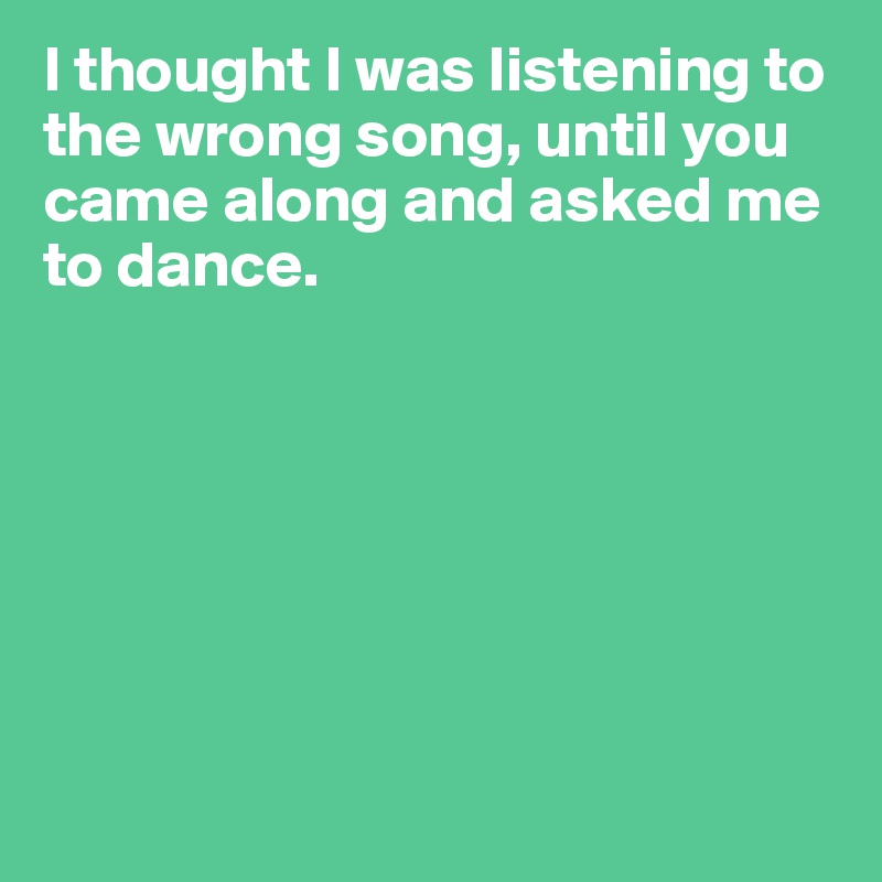 I thought I was listening to the wrong song, until you came along and asked me to dance.







