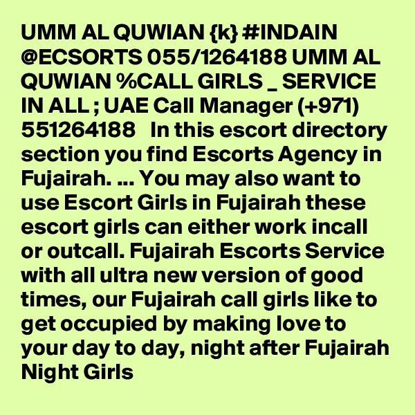 UMM AL QUWIAN {k} #INDAIN @ECSORTS 055/1264188 UMM AL QUWIAN %CALL GIRLS _ SERVICE IN ALL ; UAE Call Manager (+971) 551264188   In this escort directory section you find Escorts Agency in Fujairah. ... You may also want to use Escort Girls in Fujairah these escort girls can either work incall or outcall. Fujairah Escorts Service with all ultra new version of good times, our Fujairah call girls like to get occupied by making love to your day to day, night after Fujairah Night Girls