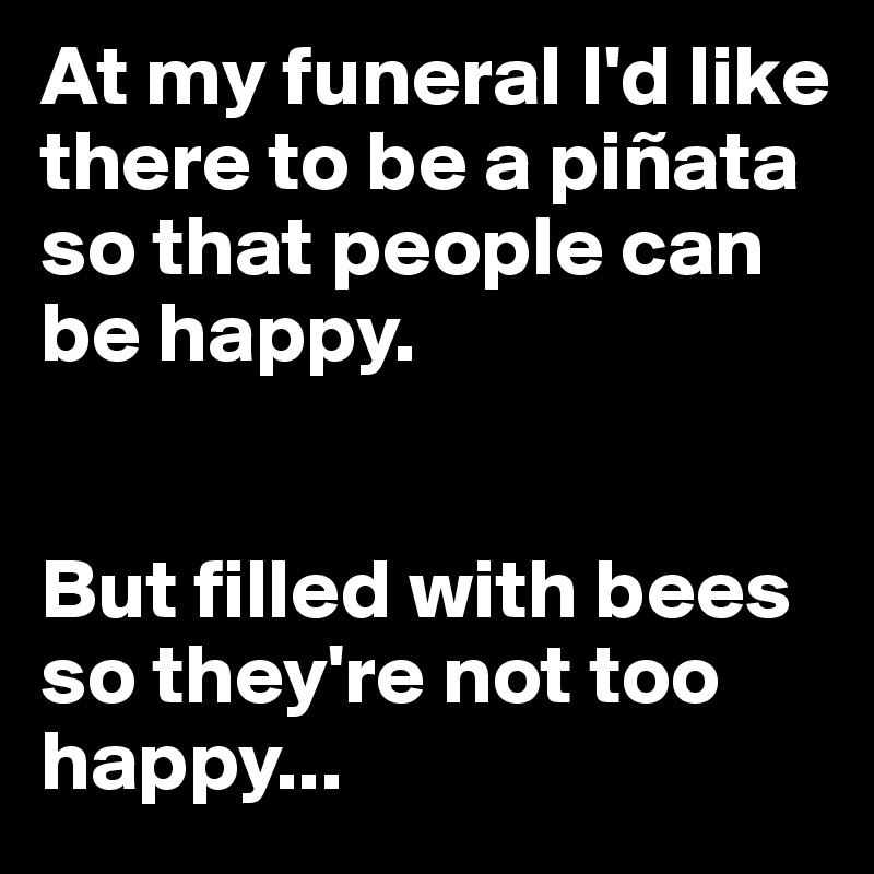 At my funeral I'd like there to be a piñata so that people can be happy.


But filled with bees so they're not too happy...
