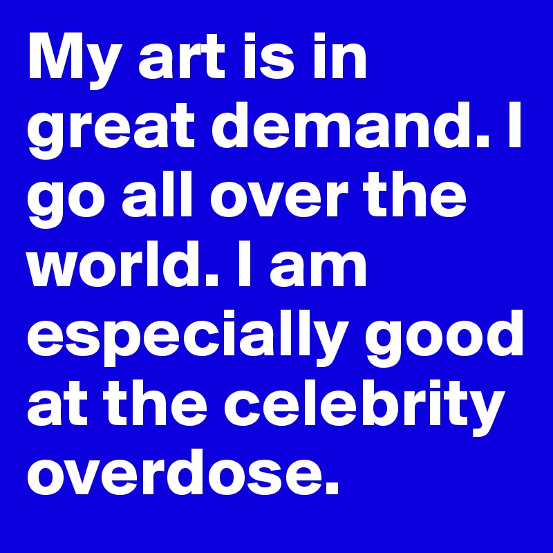 My art is in great demand. I go all over the world. I am especially good at the celebrity overdose.