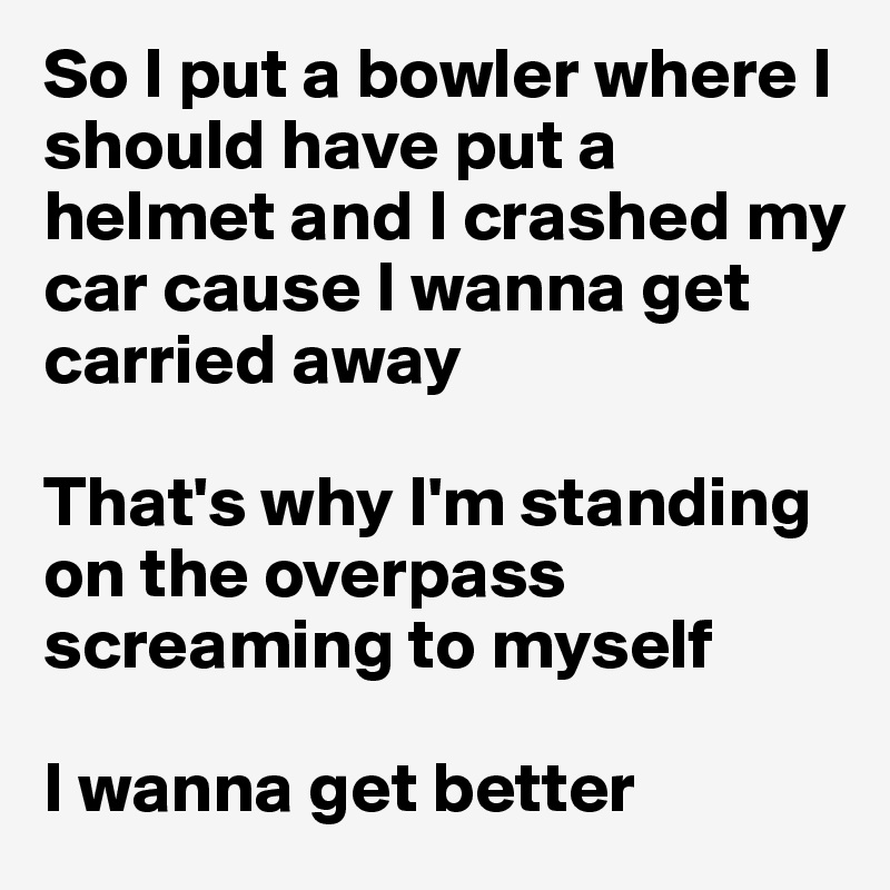 So I put a bowler where I should have put a helmet and I crashed my car cause I wanna get carried away

That's why I'm standing on the overpass screaming to myself 

I wanna get better