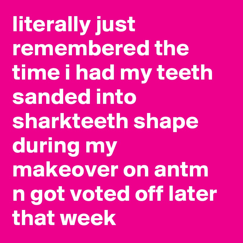 literally just remembered the time i had my teeth sanded into sharkteeth shape during my makeover on antm n got voted off later that week