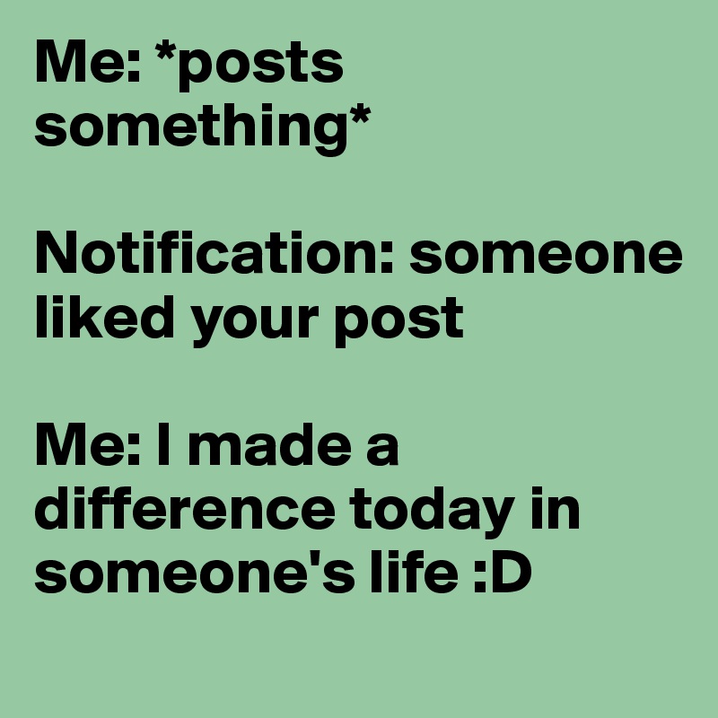 Me: *posts something* 

Notification: someone liked your post 

Me: I made a difference today in someone's life :D